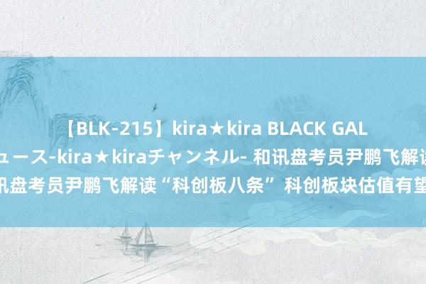 【BLK-215】kira★kira BLACK GAL 黒ギャル・EMIRIプロデュース-kira★kiraチャンネル- 和讯盘考员尹鹏飞解读“科创板八条” 科创板块估值有望迎来果然修正
