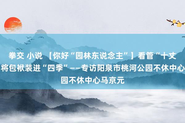 拳交 小说 【你好“园林东说念主”】看管“十丈软红” 将包袱装进“四季”——专访阳泉市桃河公园不休中心马京元