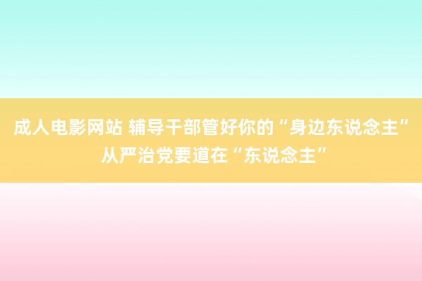 成人电影网站 辅导干部管好你的“身边东说念主” 从严治党要道在“东说念主”