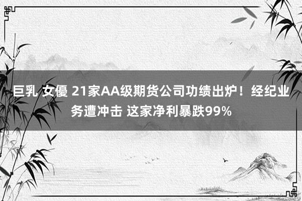 巨乳 女優 21家AA级期货公司功绩出炉！经纪业务遭冲击 这家净利暴跌99%