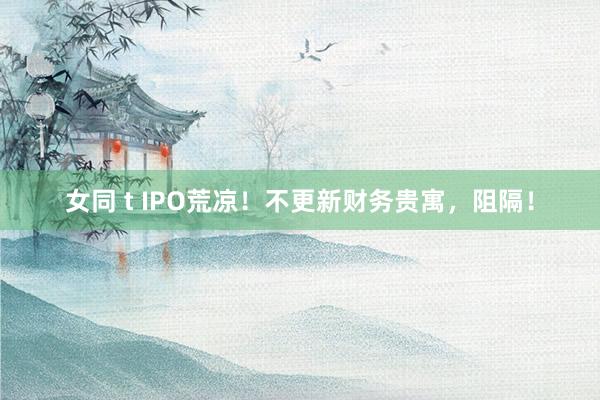 女同 t IPO荒凉！不更新财务贵寓，阻隔！
