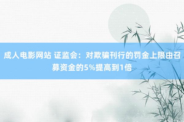 成人电影网站 证监会：对欺骗刊行的罚金上限由召募资金的5%提高到1倍