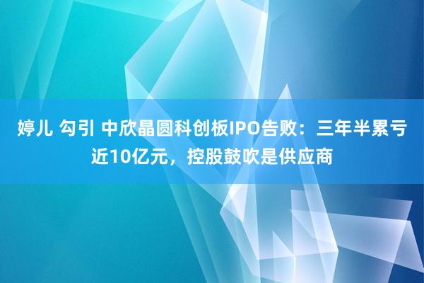 婷儿 勾引 中欣晶圆科创板IPO告败：三年半累亏近10亿元，控股鼓吹是供应商