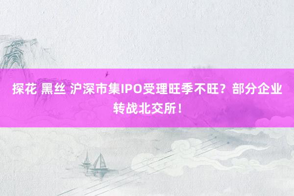 探花 黑丝 沪深市集IPO受理旺季不旺？部分企业转战北交所！