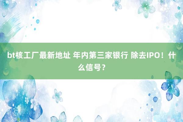 bt核工厂最新地址 年内第三家银行 除去IPO！什么信号？