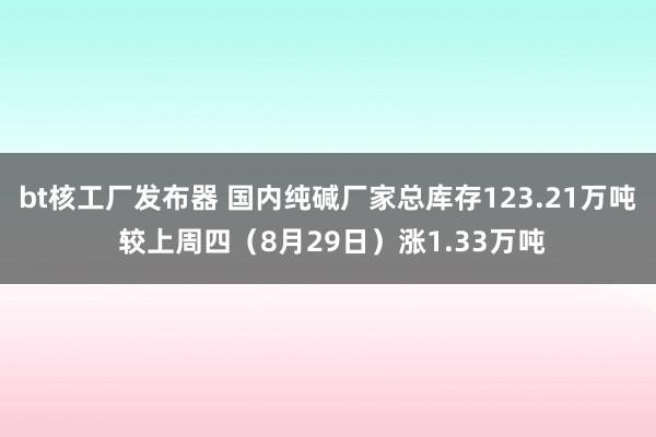 bt核工厂发布器 国内纯碱厂家总库存123.21万吨 较上周四（8月29日）涨1.33万吨