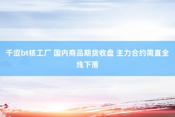 千涩bt核工厂 国内商品期货收盘 主力合约简直全线下落