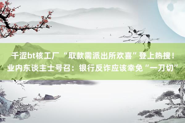 千涩bt核工厂 “取款需派出所欢喜”登上热搜！业内东谈主士号召：银行反诈应该幸免“一刀切”