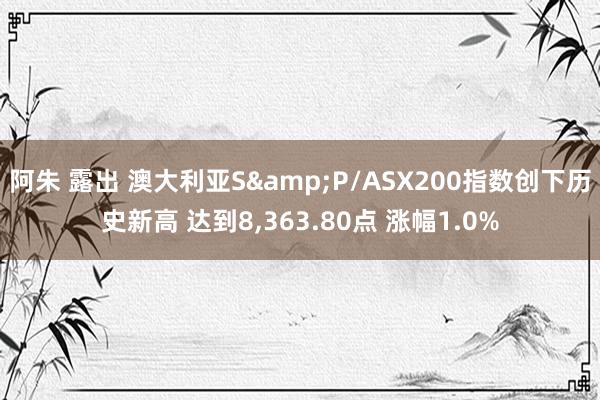 阿朱 露出 澳大利亚S&P/ASX200指数创下历史新高 达到8，363.80点 涨幅1.0%