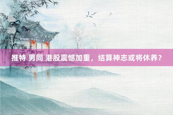 推特 男同 港股震憾加重，结算神志或将休养？