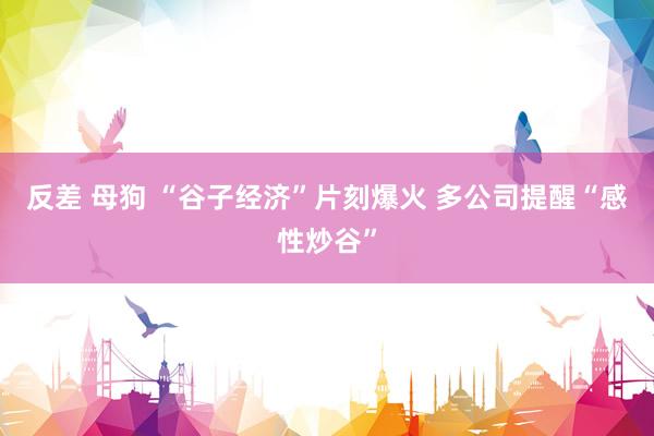 反差 母狗 “谷子经济”片刻爆火 多公司提醒“感性炒谷”