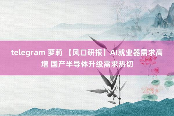 telegram 萝莉 【风口研报】AI就业器需求高增 国产半导体升级需求热切