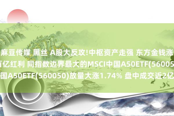 麻豆传媒 黑丝 A股大反攻!中枢资产走强 东方金钱涨超8% 五粮液豪派百亿红利 同指数边界最大的MSCI中国A50ETF(560050)放量大涨1.74% 盘中成交近2亿元