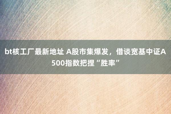 bt核工厂最新地址 A股市集爆发，借谈宽基中证A500指数把捏“胜率”