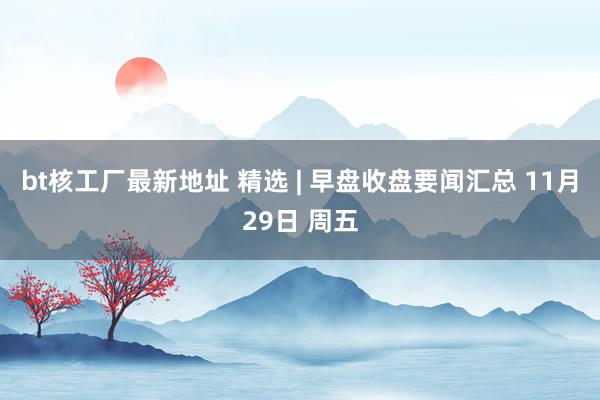 bt核工厂最新地址 精选 | 早盘收盘要闻汇总 11月29日 周五