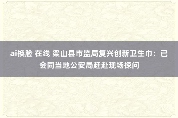 ai换脸 在线 梁山县市监局复兴创新卫生巾：已会同当地公安局赶赴现场探问