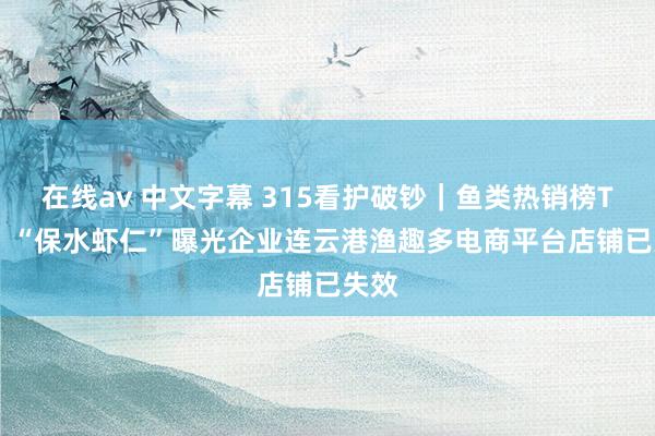 在线av 中文字幕 315看护破钞｜鱼类热销榜TOP1 “保水虾仁”曝光企业连云港渔趣多电商平台店铺已失效
