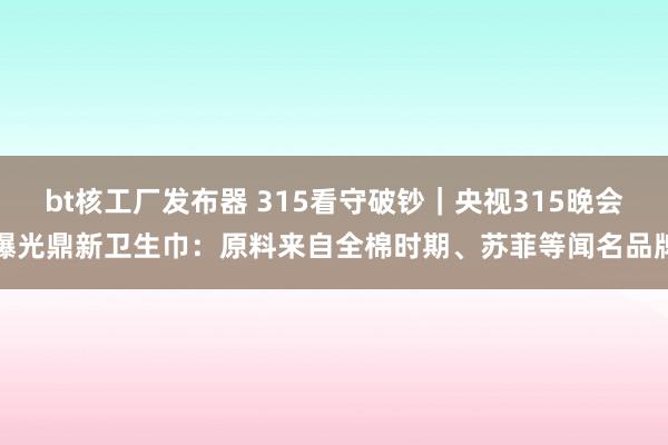 bt核工厂发布器 315看守破钞｜央视315晚会曝光鼎新卫生巾：原料来自全棉时期、苏菲等闻名品牌