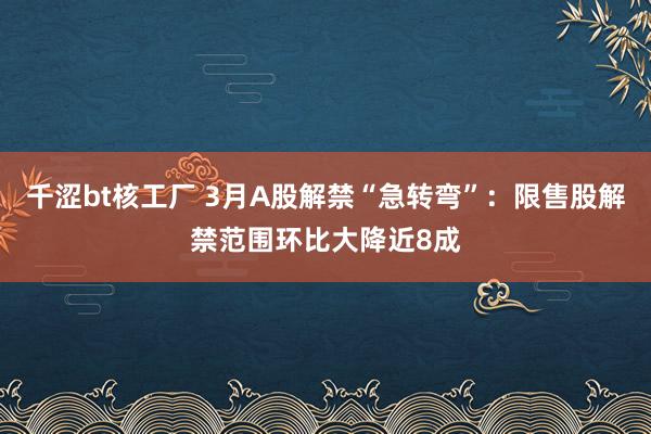 千涩bt核工厂 3月A股解禁“急转弯”：限售股解禁范围环比大降近8成