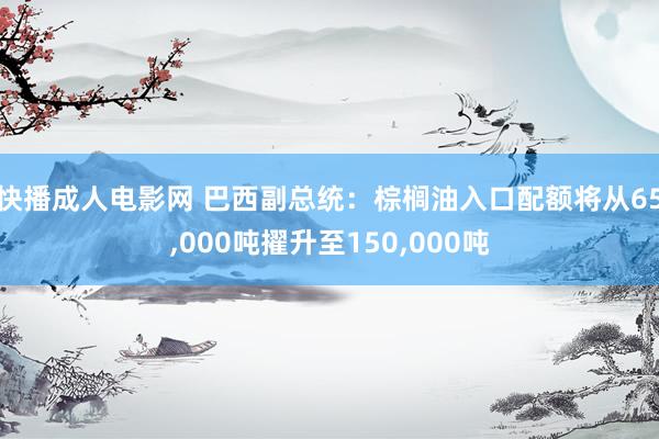 快播成人电影网 巴西副总统：棕榈油入口配额将从65，000吨擢升至150，000吨