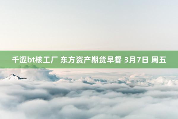 千涩bt核工厂 东方资产期货早餐 3月7日 周五