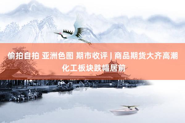 偷拍自拍 亚洲色图 期市收评 | 商品期货大齐高潮 化工板块跌幅居前