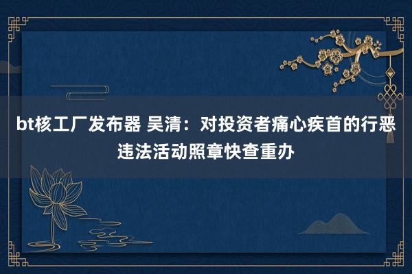 bt核工厂发布器 吴清：对投资者痛心疾首的行恶违法活动照章快查重办