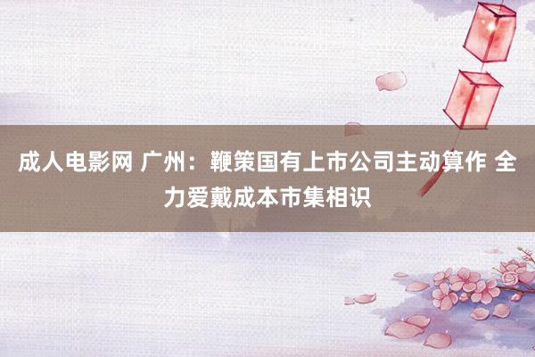 成人电影网 广州：鞭策国有上市公司主动算作 全力爱戴成本市集相识