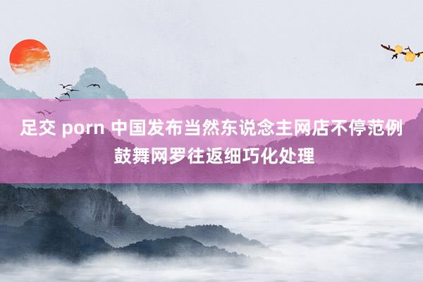足交 porn 中国发布当然东说念主网店不停范例 鼓舞网罗往返细巧化处理