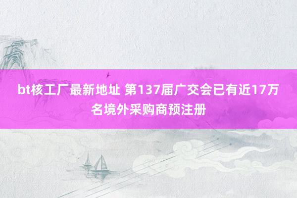 bt核工厂最新地址 第137届广交会已有近17万名境外采购商预注册