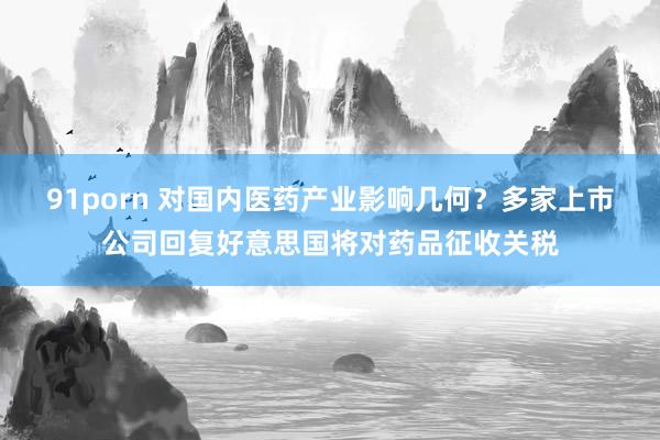 91porn 对国内医药产业影响几何？多家上市公司回复好意思国将对药品征收关税
